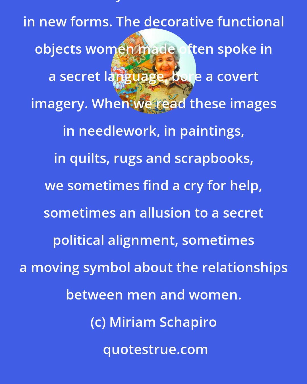 Miriam Schapiro: Women have always collected things and saved and recycled them because leftovers yielded nourishment in new forms. The decorative functional objects women made often spoke in a secret language, bore a covert imagery. When we read these images in needlework, in paintings, in quilts, rugs and scrapbooks, we sometimes find a cry for help, sometimes an allusion to a secret political alignment, sometimes a moving symbol about the relationships between men and women.