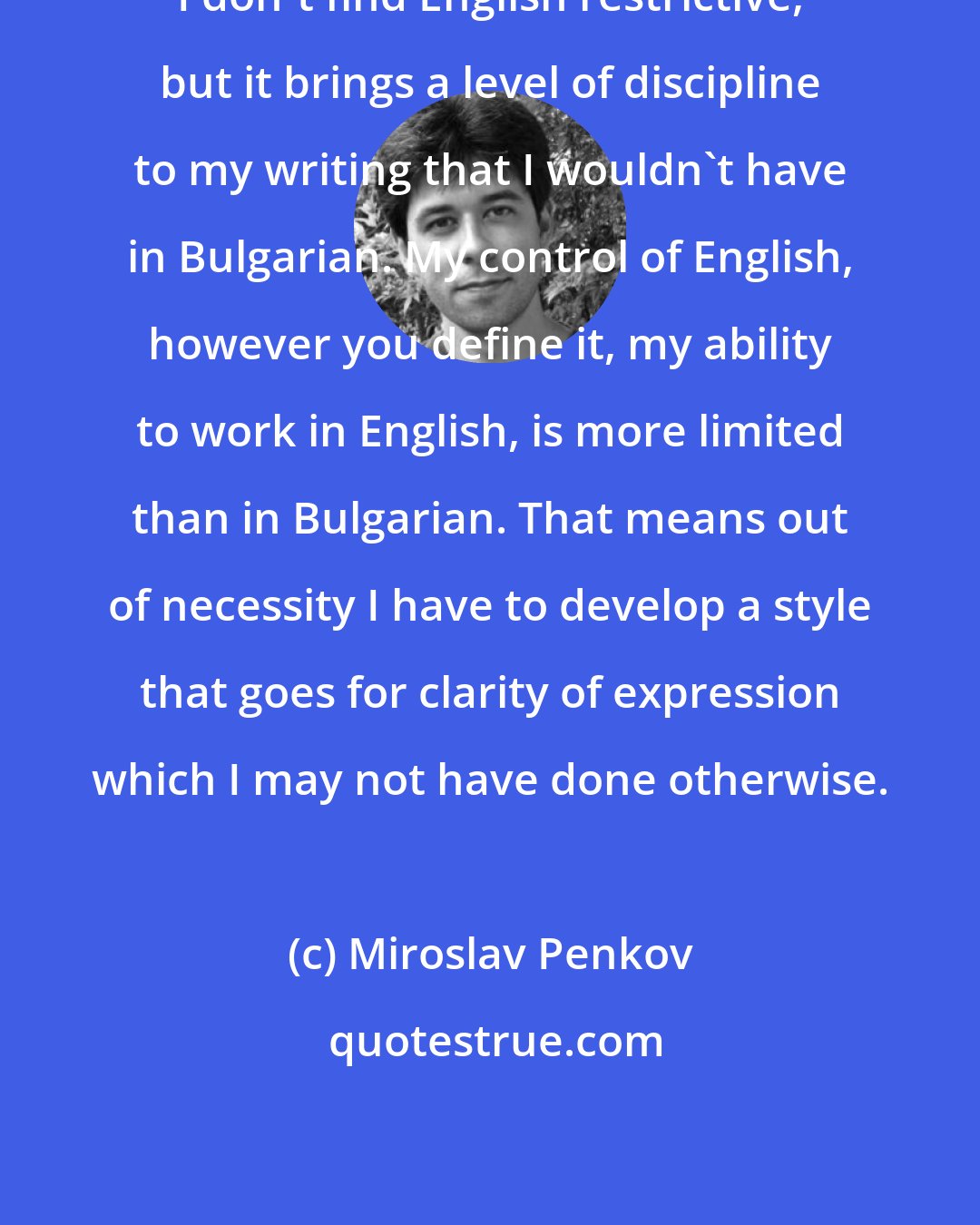 Miroslav Penkov: I don't find English restrictive, but it brings a level of discipline to my writing that I wouldn't have in Bulgarian. My control of English, however you define it, my ability to work in English, is more limited than in Bulgarian. That means out of necessity I have to develop a style that goes for clarity of expression which I may not have done otherwise.