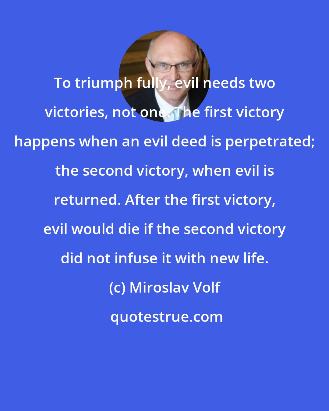 Miroslav Volf: To triumph fully, evil needs two victories, not one. The first victory happens when an evil deed is perpetrated; the second victory, when evil is returned. After the first victory, evil would die if the second victory did not infuse it with new life.