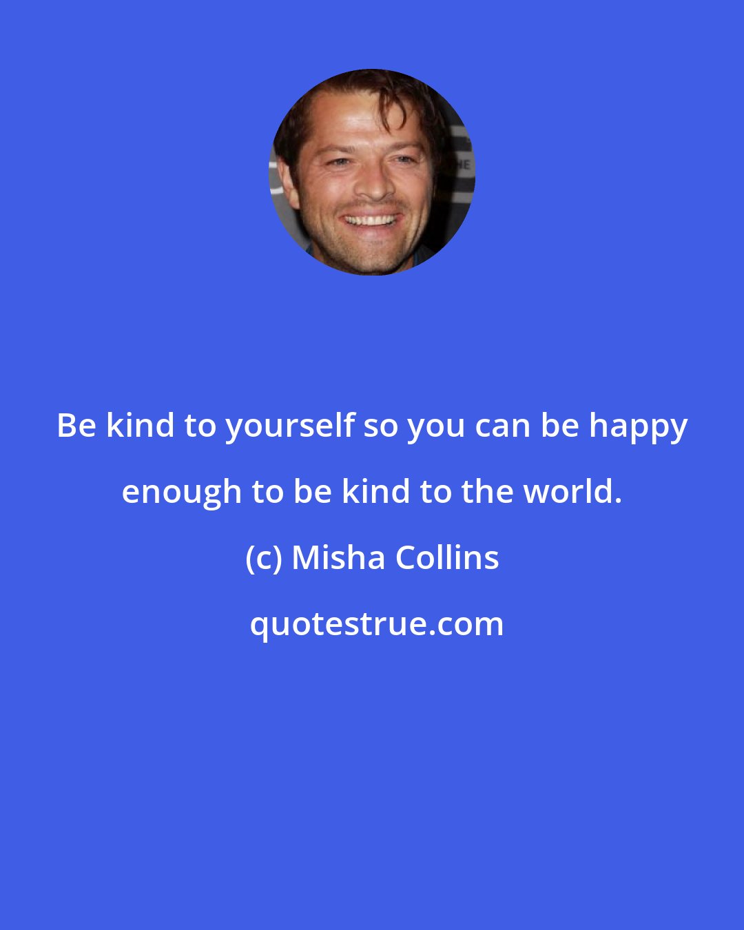 Misha Collins: Be kind to yourself so you can be happy enough to be kind to the world.
