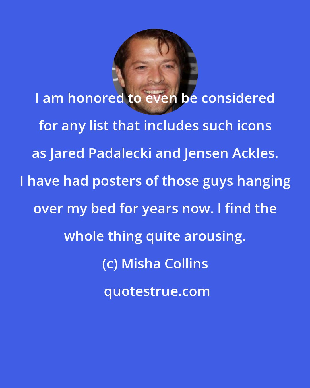 Misha Collins: I am honored to even be considered for any list that includes such icons as Jared Padalecki and Jensen Ackles. I have had posters of those guys hanging over my bed for years now. I find the whole thing quite arousing.