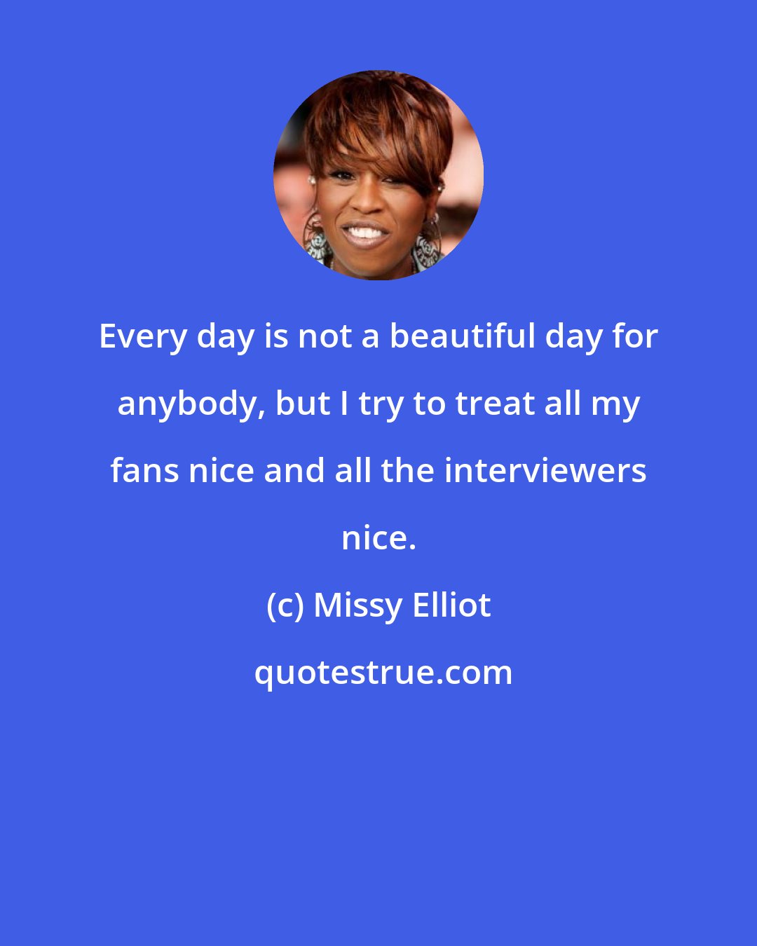 Missy Elliot: Every day is not a beautiful day for anybody, but I try to treat all my fans nice and all the interviewers nice.