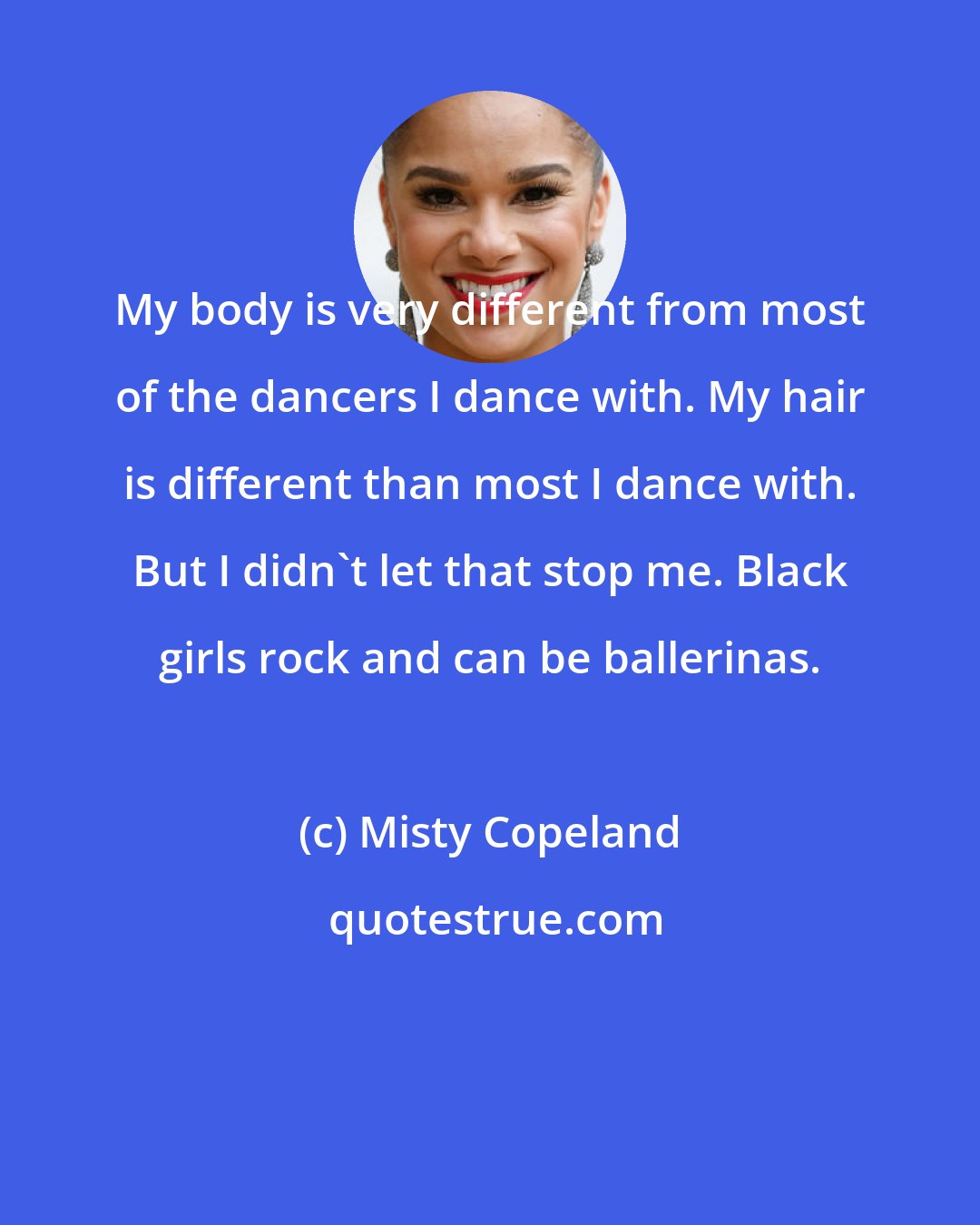 Misty Copeland: My body is very different from most of the dancers I dance with. My hair is different than most I dance with. But I didn't let that stop me. Black girls rock and can be ballerinas.