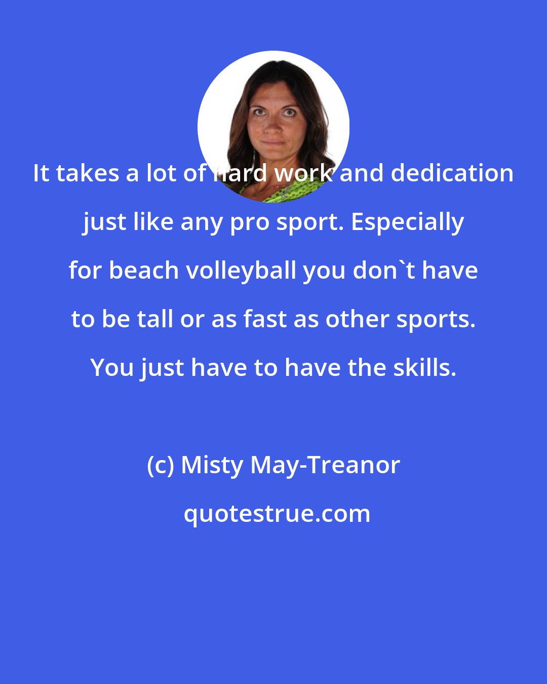 Misty May-Treanor: It takes a lot of hard work and dedication just like any pro sport. Especially for beach volleyball you don't have to be tall or as fast as other sports. You just have to have the skills.