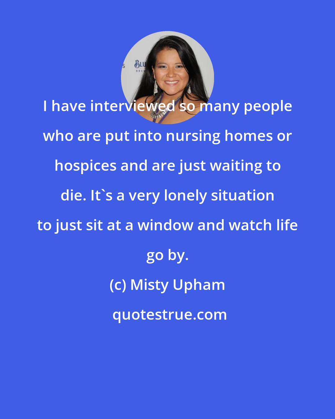 Misty Upham: I have interviewed so many people who are put into nursing homes or hospices and are just waiting to die. It's a very lonely situation to just sit at a window and watch life go by.