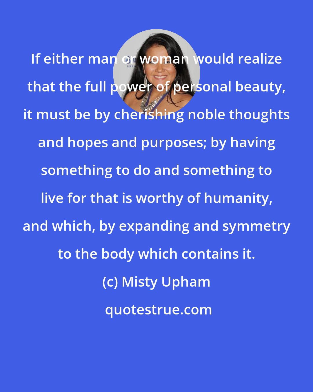 Misty Upham: If either man or woman would realize that the full power of personal beauty, it must be by cherishing noble thoughts and hopes and purposes; by having something to do and something to live for that is worthy of humanity, and which, by expanding and symmetry to the body which contains it.