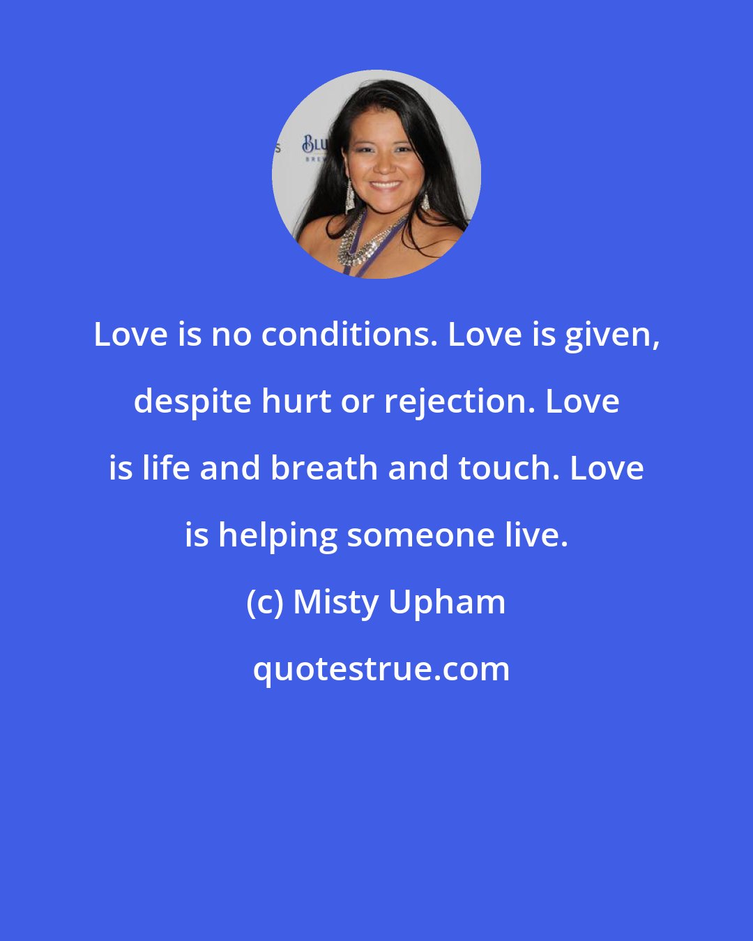 Misty Upham: Love is no conditions. Love is given, despite hurt or rejection. Love is life and breath and touch. Love is helping someone live.