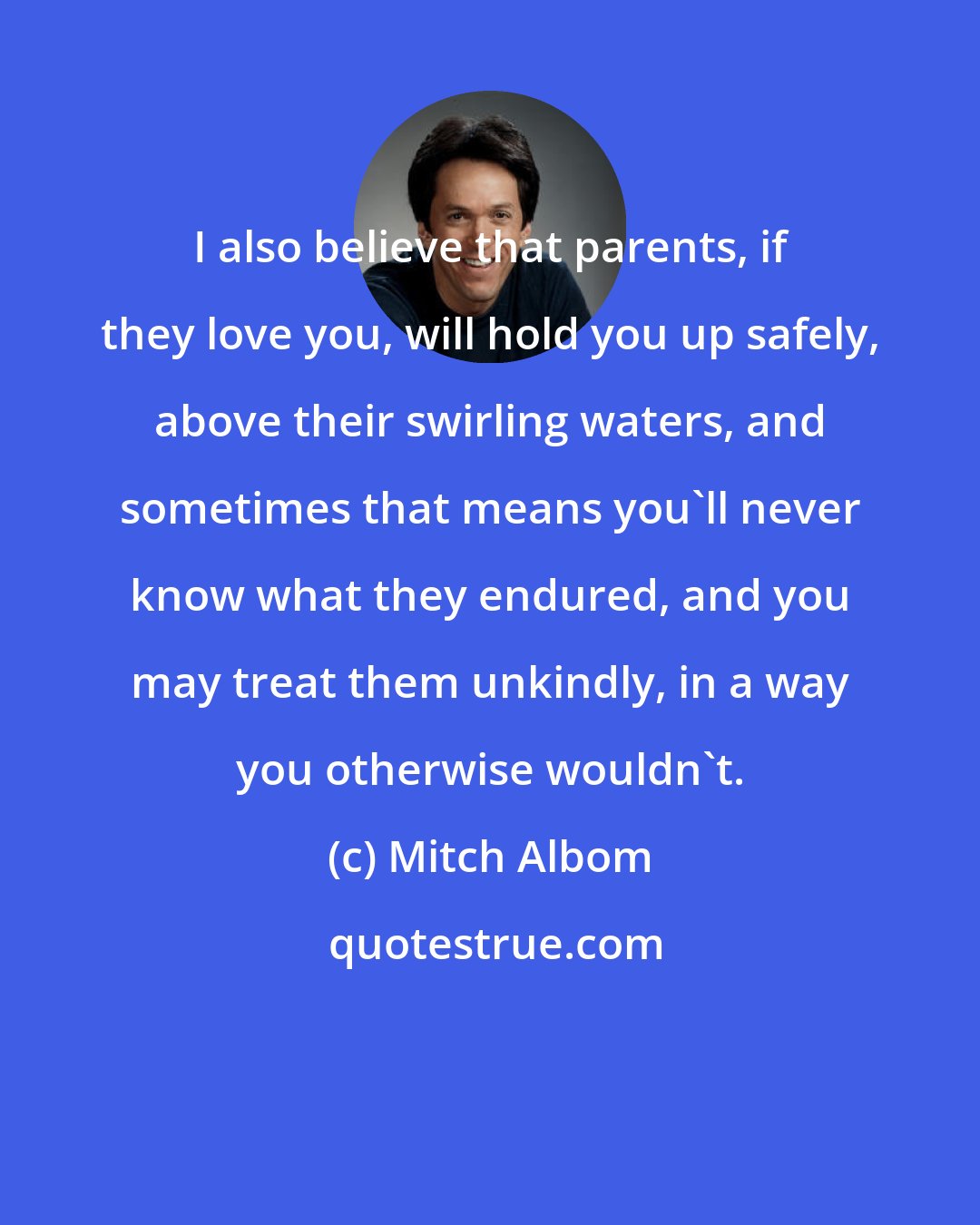 Mitch Albom: I also believe that parents, if they love you, will hold you up safely, above their swirling waters, and sometimes that means you'll never know what they endured, and you may treat them unkindly, in a way you otherwise wouldn't.
