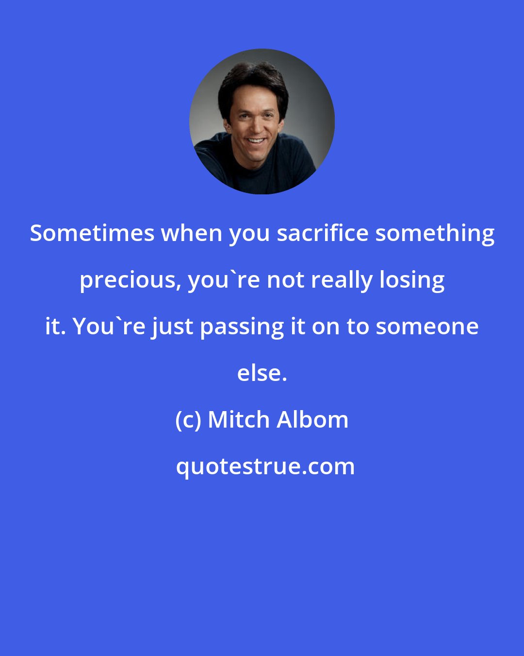 Mitch Albom: Sometimes when you sacrifice something precious, you're not really losing it. You're just passing it on to someone else.