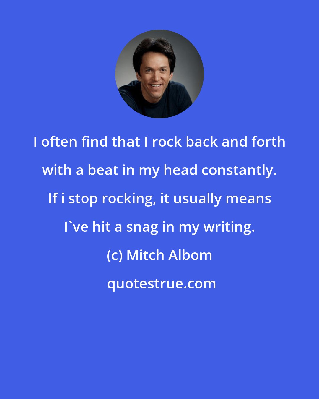 Mitch Albom: I often find that I rock back and forth with a beat in my head constantly. If i stop rocking, it usually means I've hit a snag in my writing.
