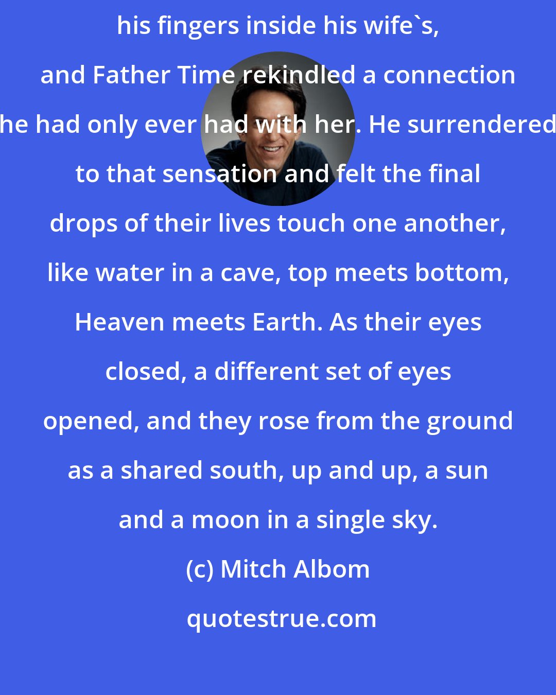 Mitch Albom: A wind blew, and the sand around his drawing scattered. He wrapped his fingers inside his wife's, and Father Time rekindled a connection he had only ever had with her. He surrendered to that sensation and felt the final drops of their lives touch one another, like water in a cave, top meets bottom, Heaven meets Earth. As their eyes closed, a different set of eyes opened, and they rose from the ground as a shared south, up and up, a sun and a moon in a single sky.