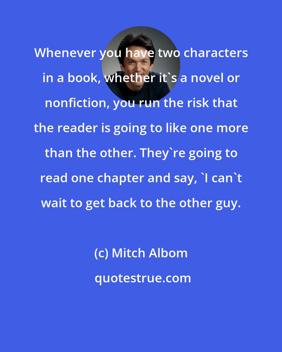 Mitch Albom: Whenever you have two characters in a book, whether it's a novel or nonfiction, you run the risk that the reader is going to like one more than the other. They're going to read one chapter and say, 'I can't wait to get back to the other guy.