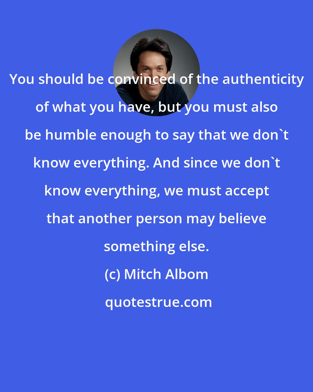 Mitch Albom: You should be convinced of the authenticity of what you have, but you must also be humble enough to say that we don't know everything. And since we don't know everything, we must accept that another person may believe something else.