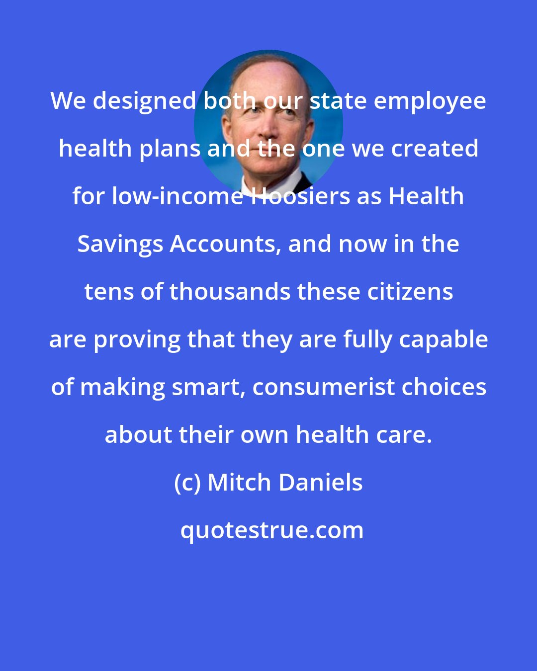 Mitch Daniels: We designed both our state employee health plans and the one we created for low-income Hoosiers as Health Savings Accounts, and now in the tens of thousands these citizens are proving that they are fully capable of making smart, consumerist choices about their own health care.