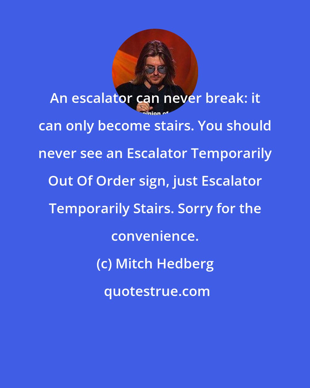 Mitch Hedberg: An escalator can never break: it can only become stairs. You should never see an Escalator Temporarily Out Of Order sign, just Escalator Temporarily Stairs. Sorry for the convenience.