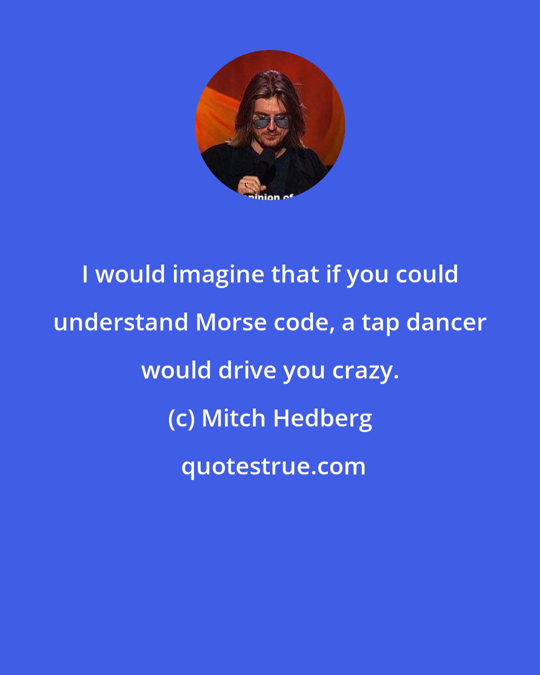 Mitch Hedberg: I would imagine that if you could understand Morse code, a tap dancer would drive you crazy.