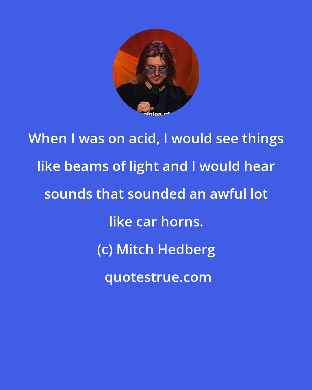 Mitch Hedberg: When I was on acid, I would see things like beams of light and I would hear sounds that sounded an awful lot like car horns.