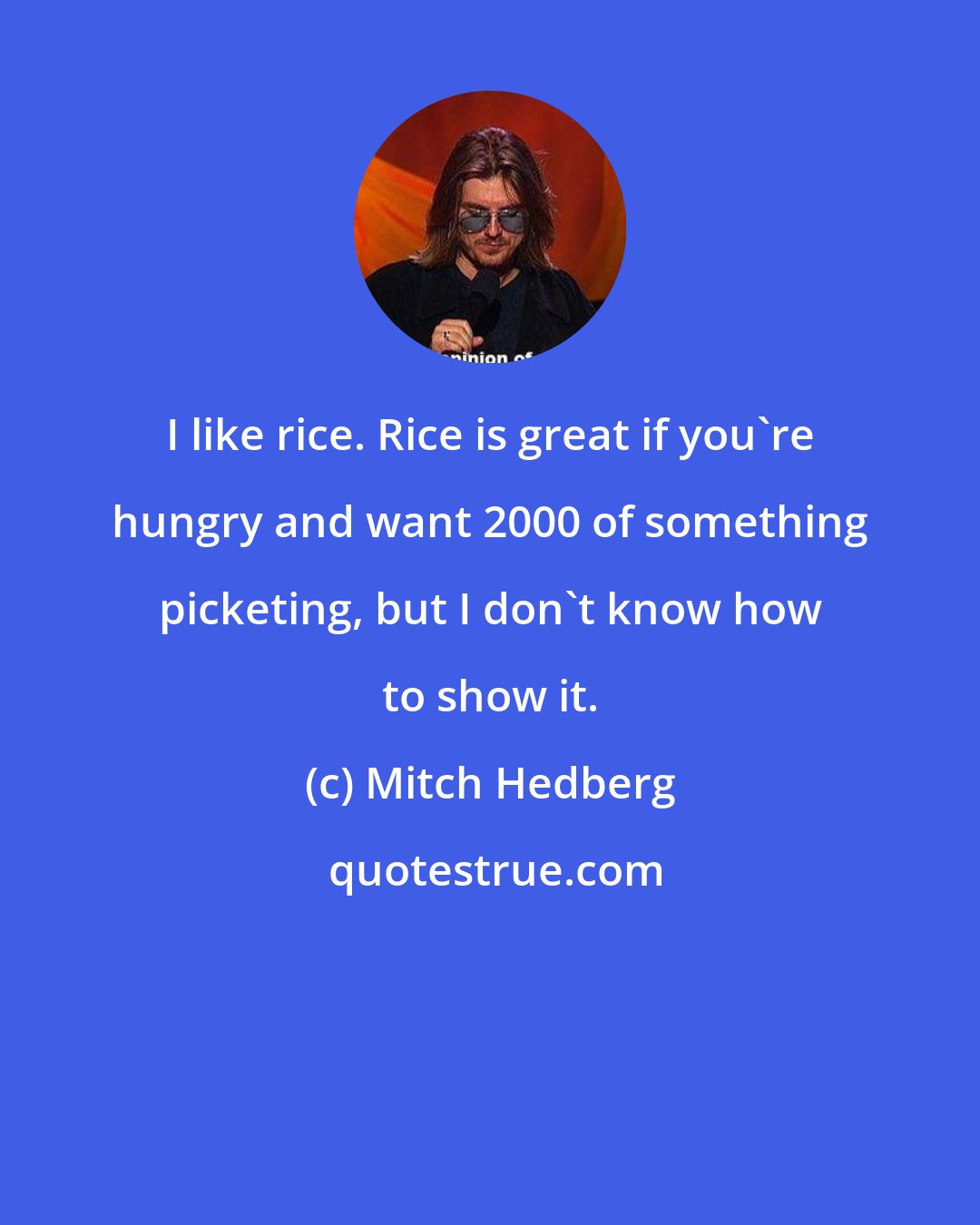 Mitch Hedberg: I like rice. Rice is great if you're hungry and want 2000 of something picketing, but I don't know how to show it.