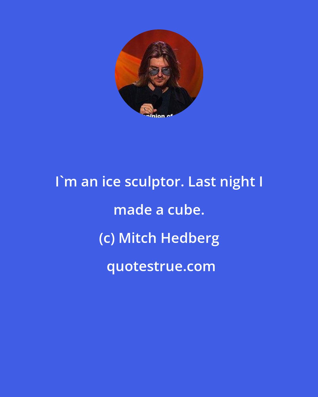 Mitch Hedberg: I'm an ice sculptor. Last night I made a cube.