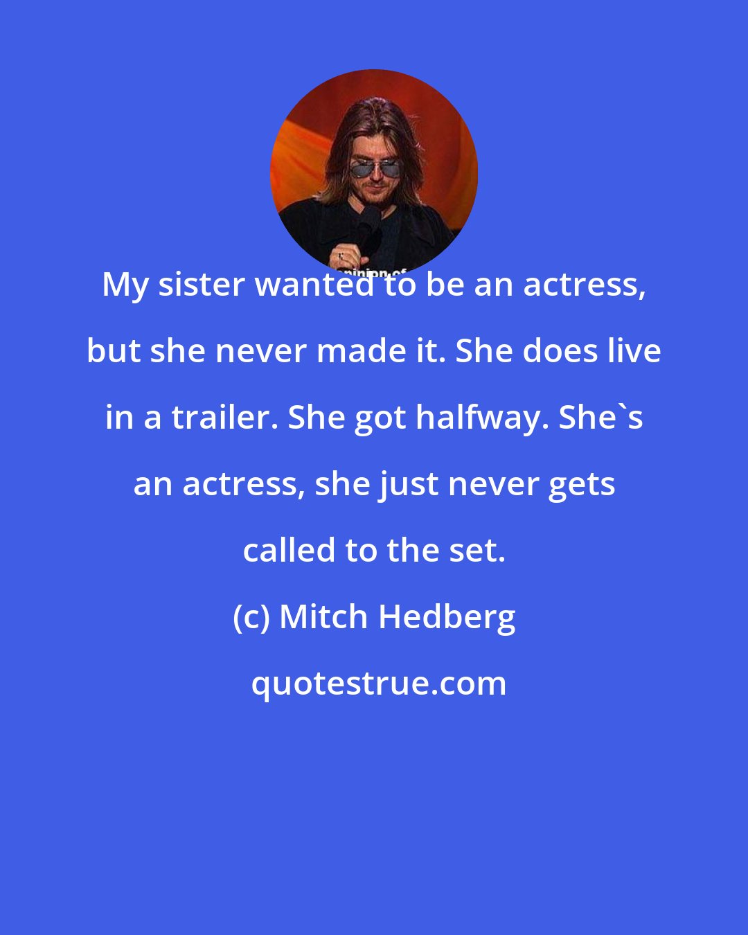 Mitch Hedberg: My sister wanted to be an actress, but she never made it. She does live in a trailer. She got halfway. She's an actress, she just never gets called to the set.