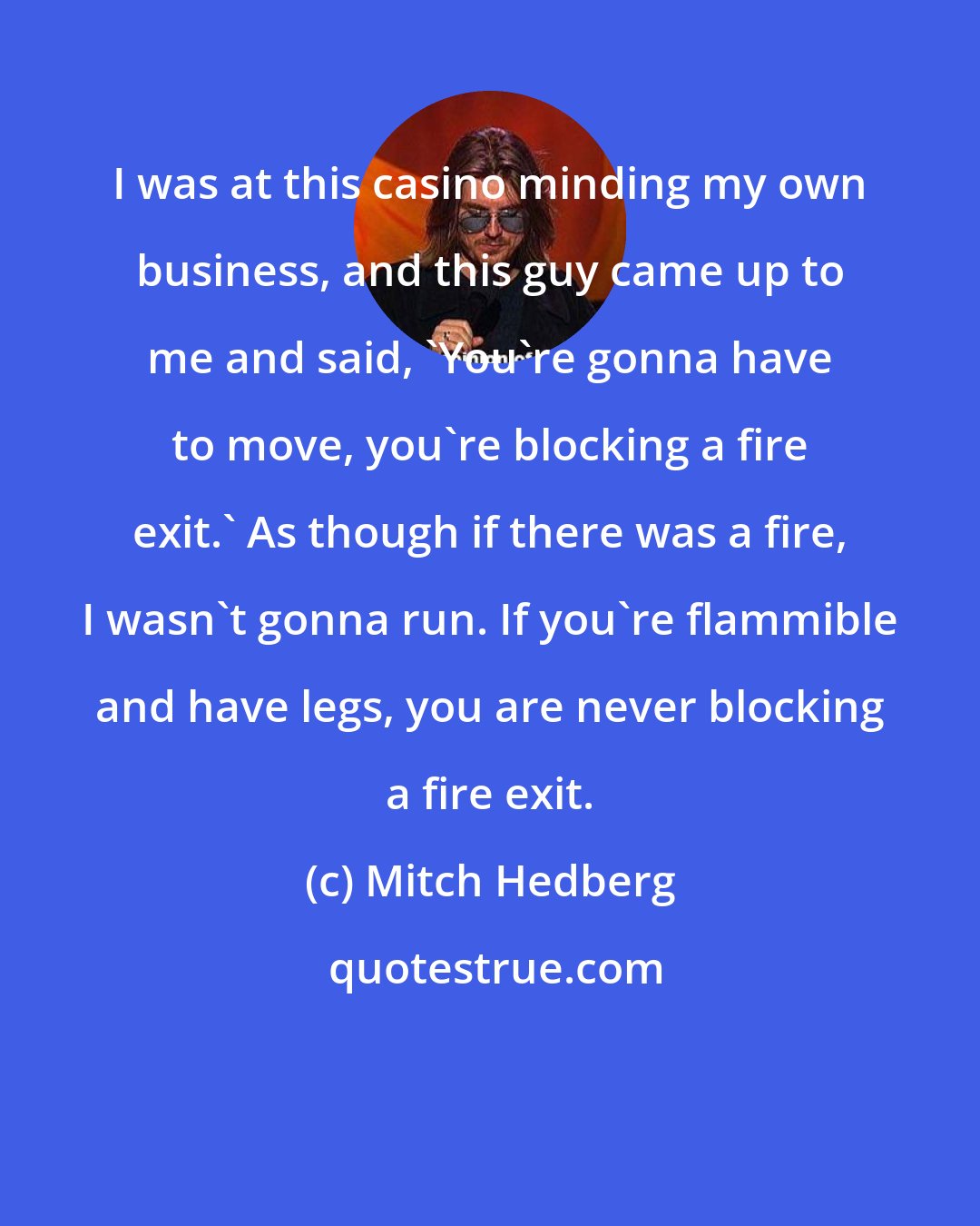 Mitch Hedberg: I was at this casino minding my own business, and this guy came up to me and said, 'You're gonna have to move, you're blocking a fire exit.' As though if there was a fire, I wasn't gonna run. If you're flammible and have legs, you are never blocking a fire exit.
