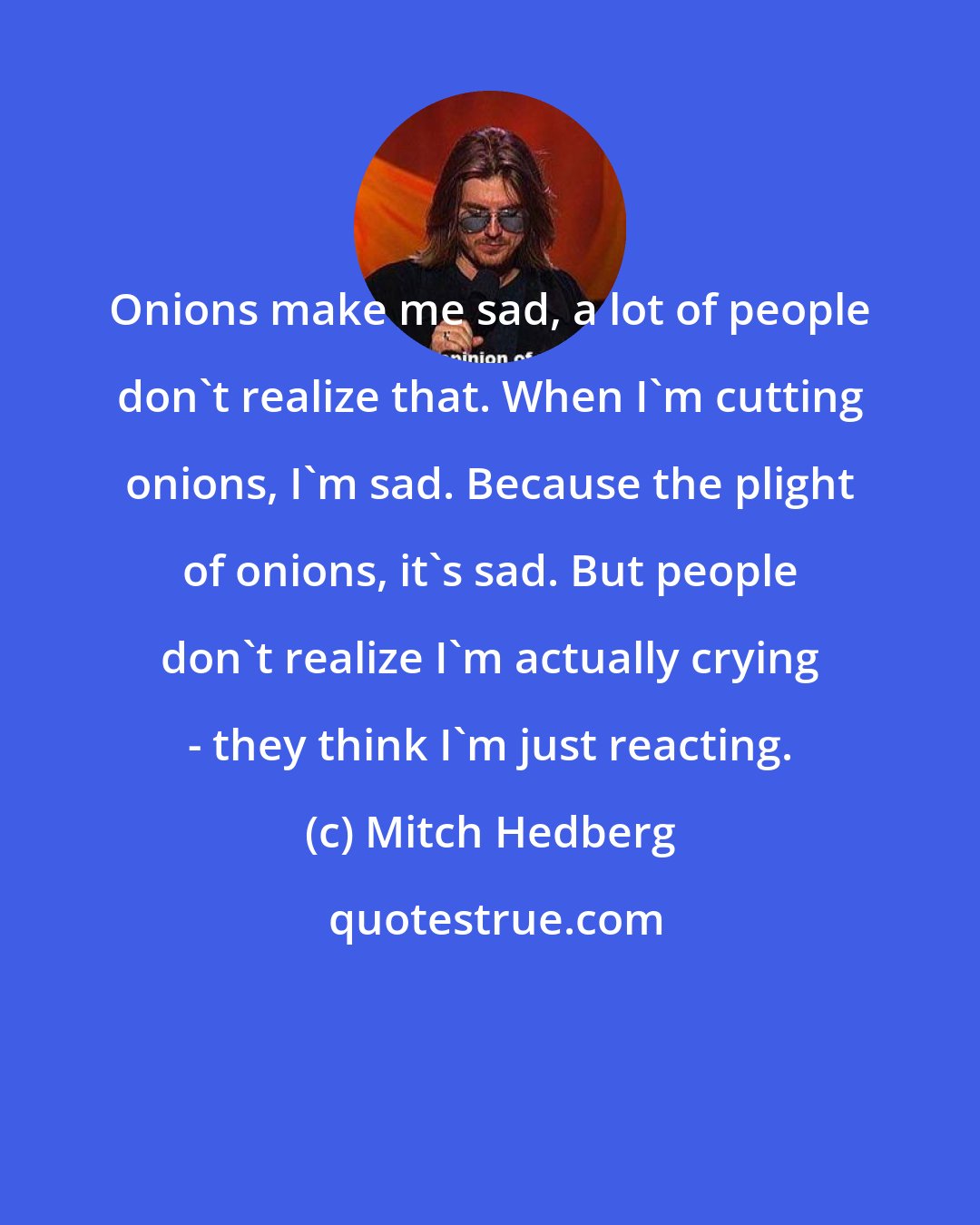Mitch Hedberg: Onions make me sad, a lot of people don't realize that. When I'm cutting onions, I'm sad. Because the plight of onions, it's sad. But people don't realize I'm actually crying - they think I'm just reacting.