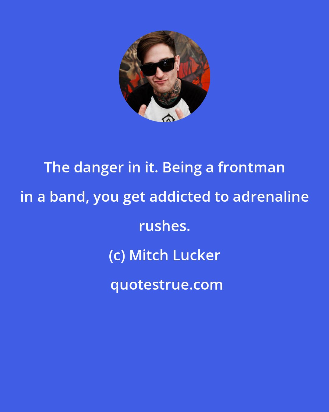 Mitch Lucker: The danger in it. Being a frontman in a band, you get addicted to adrenaline rushes.