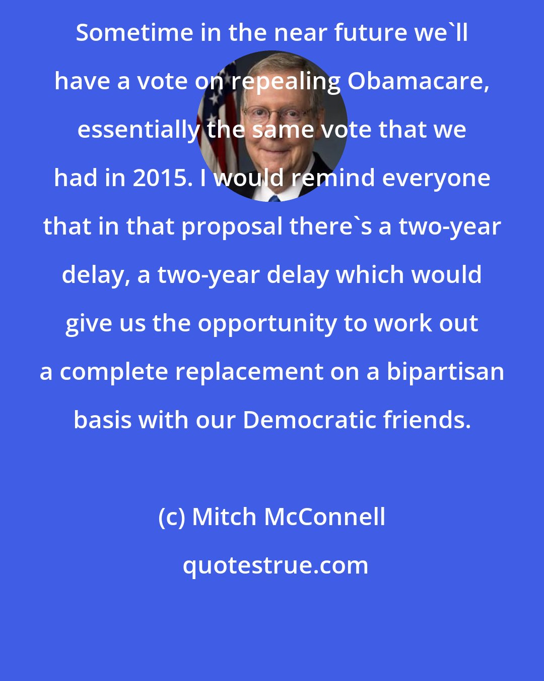 Mitch McConnell: Sometime in the near future we'll have a vote on repealing Obamacare, essentially the same vote that we had in 2015. I would remind everyone that in that proposal there's a two-year delay, a two-year delay which would give us the opportunity to work out a complete replacement on a bipartisan basis with our Democratic friends.