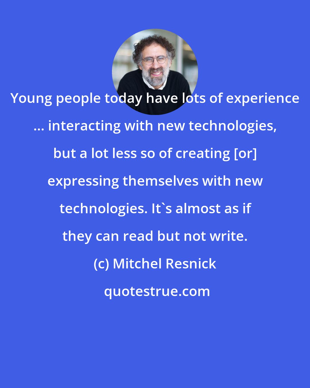 Mitchel Resnick: Young people today have lots of experience ... interacting with new technologies, but a lot less so of creating [or] expressing themselves with new technologies. It's almost as if they can read but not write.