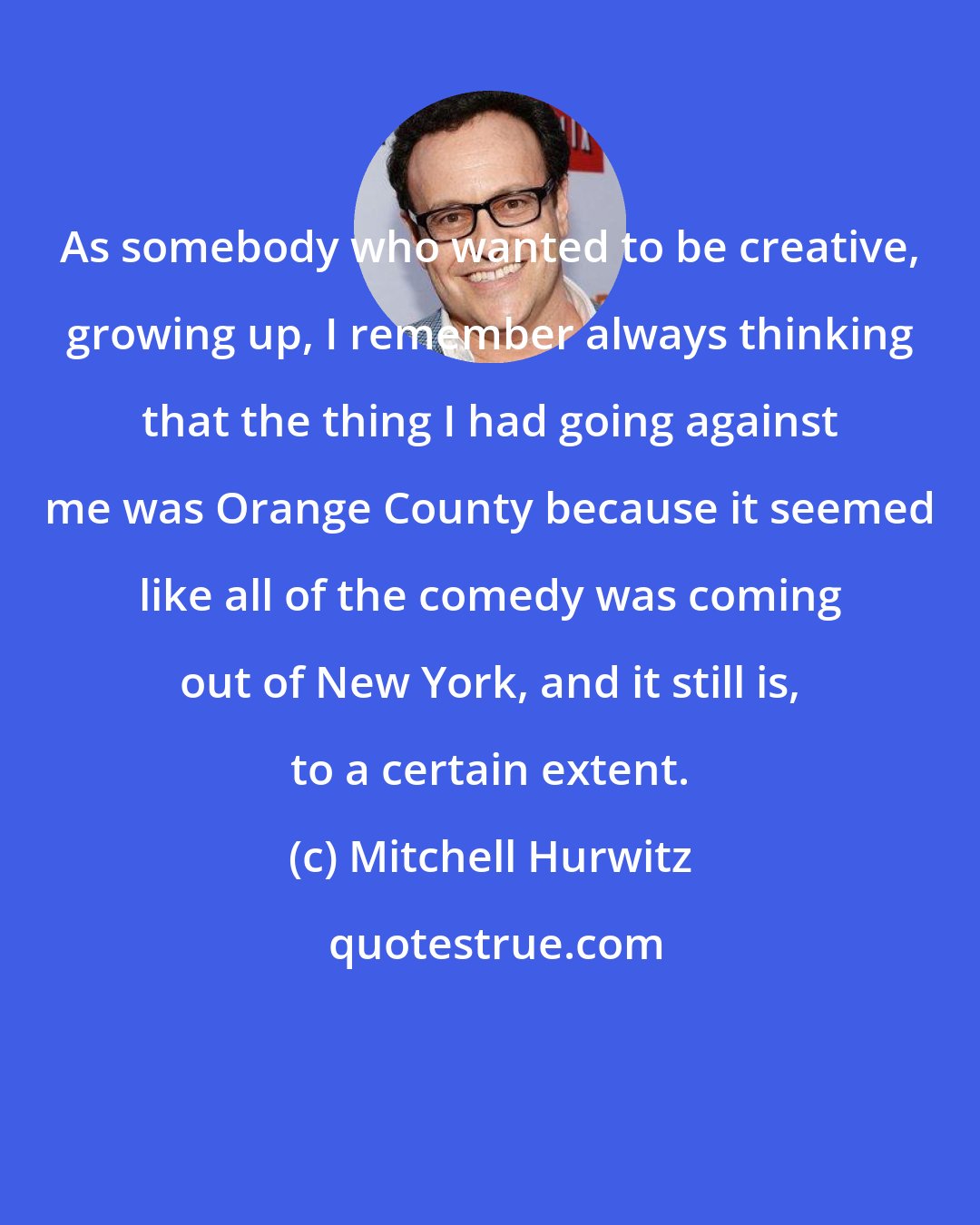 Mitchell Hurwitz: As somebody who wanted to be creative, growing up, I remember always thinking that the thing I had going against me was Orange County because it seemed like all of the comedy was coming out of New York, and it still is, to a certain extent.