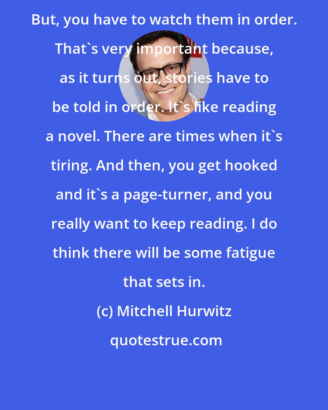 Mitchell Hurwitz: But, you have to watch them in order. That's very important because, as it turns out, stories have to be told in order. It's like reading a novel. There are times when it's tiring. And then, you get hooked and it's a page-turner, and you really want to keep reading. I do think there will be some fatigue that sets in.