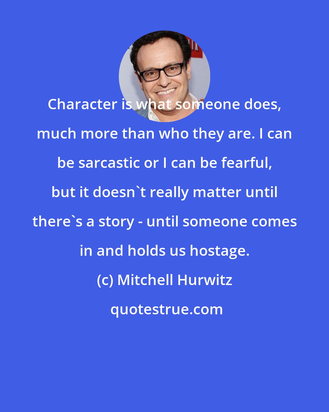 Mitchell Hurwitz: Character is what someone does, much more than who they are. I can be sarcastic or I can be fearful, but it doesn't really matter until there's a story - until someone comes in and holds us hostage.