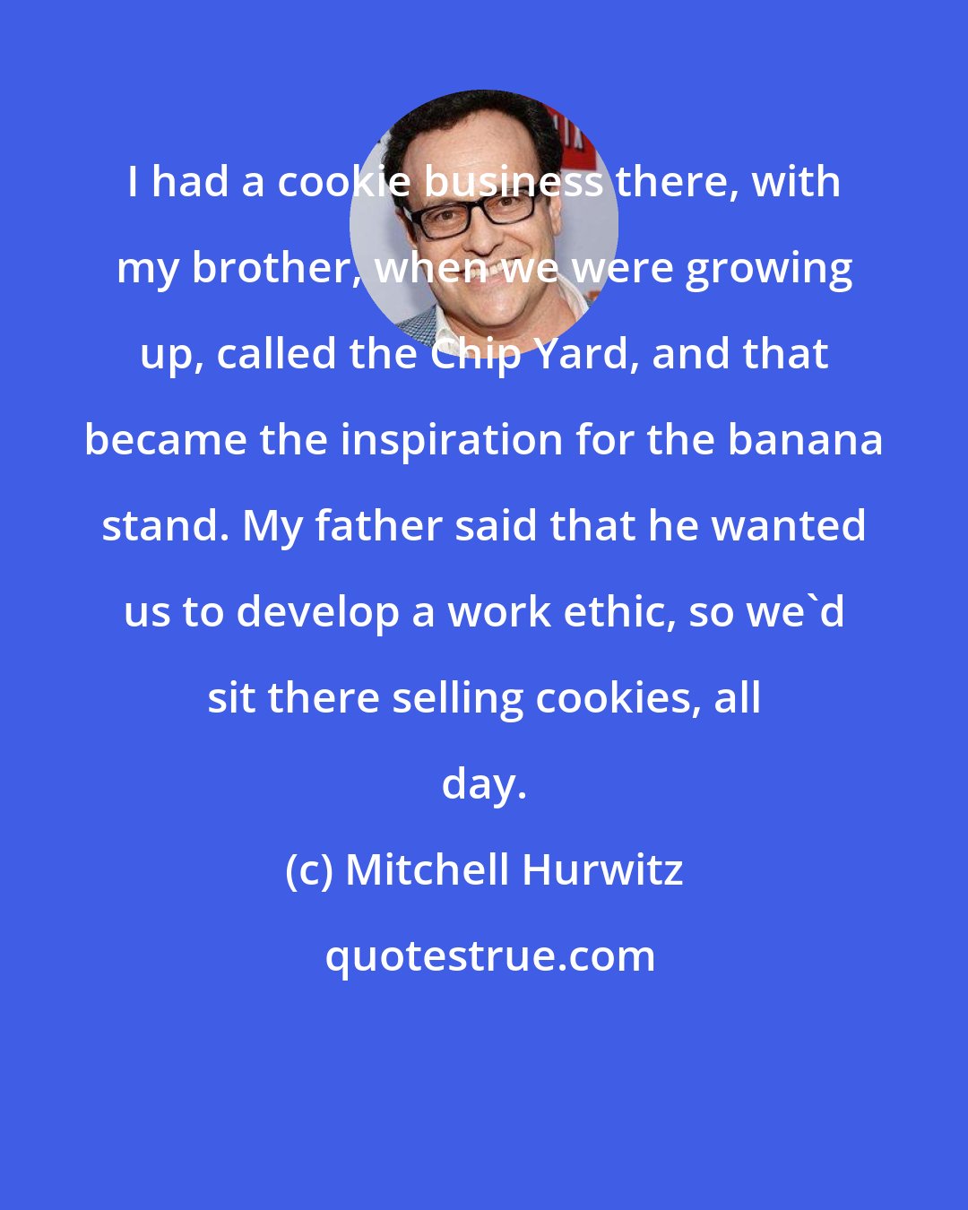 Mitchell Hurwitz: I had a cookie business there, with my brother, when we were growing up, called the Chip Yard, and that became the inspiration for the banana stand. My father said that he wanted us to develop a work ethic, so we'd sit there selling cookies, all day.