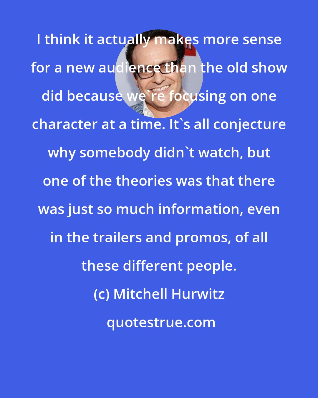 Mitchell Hurwitz: I think it actually makes more sense for a new audience than the old show did because we're focusing on one character at a time. It's all conjecture why somebody didn't watch, but one of the theories was that there was just so much information, even in the trailers and promos, of all these different people.