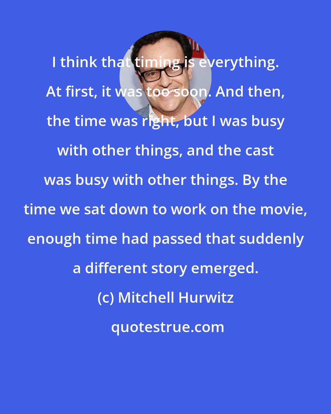 Mitchell Hurwitz: I think that timing is everything. At first, it was too soon. And then, the time was right, but I was busy with other things, and the cast was busy with other things. By the time we sat down to work on the movie, enough time had passed that suddenly a different story emerged.