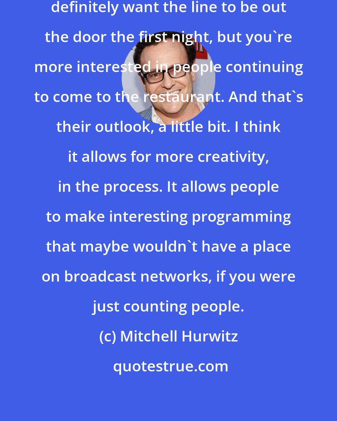 Mitchell Hurwitz: If you've got a restaurant, you definitely want the line to be out the door the first night, but you're more interested in people continuing to come to the restaurant. And that's their outlook, a little bit. I think it allows for more creativity, in the process. It allows people to make interesting programming that maybe wouldn't have a place on broadcast networks, if you were just counting people.