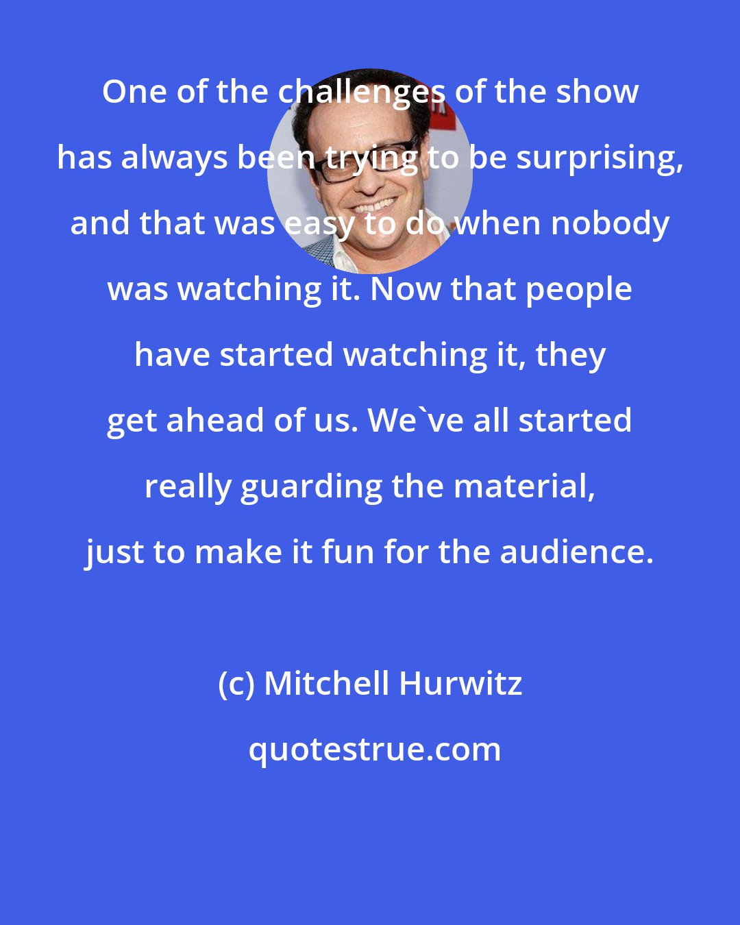 Mitchell Hurwitz: One of the challenges of the show has always been trying to be surprising, and that was easy to do when nobody was watching it. Now that people have started watching it, they get ahead of us. We've all started really guarding the material, just to make it fun for the audience.