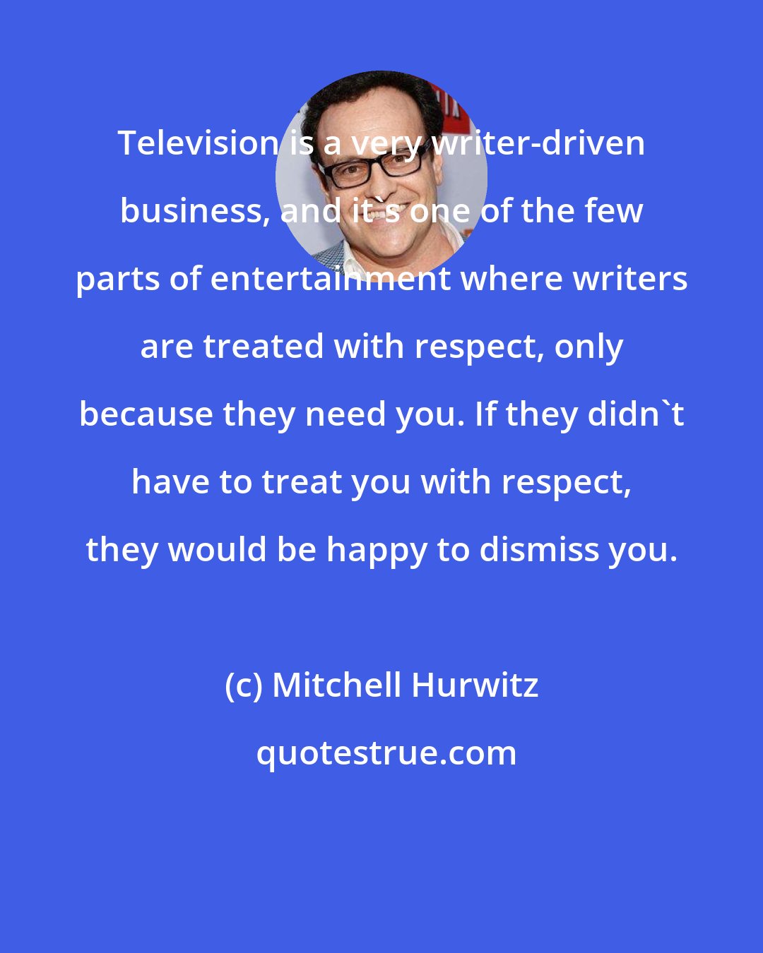 Mitchell Hurwitz: Television is a very writer-driven business, and it's one of the few parts of entertainment where writers are treated with respect, only because they need you. If they didn't have to treat you with respect, they would be happy to dismiss you.