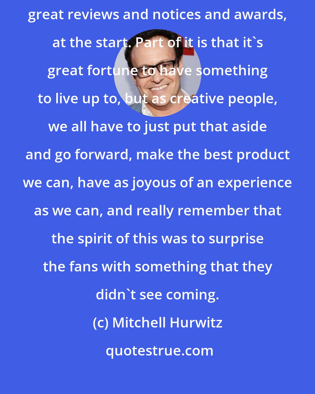 Mitchell Hurwitz: Thanks to the critics and thanks to the Emmys, we got all sorts of great reviews and notices and awards, at the start. Part of it is that it's great fortune to have something to live up to, but as creative people, we all have to just put that aside and go forward, make the best product we can, have as joyous of an experience as we can, and really remember that the spirit of this was to surprise the fans with something that they didn't see coming.