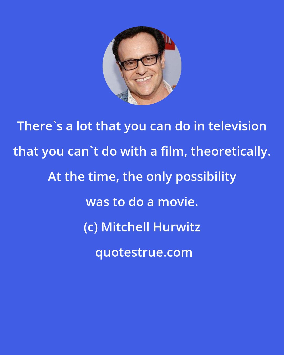 Mitchell Hurwitz: There's a lot that you can do in television that you can't do with a film, theoretically. At the time, the only possibility was to do a movie.