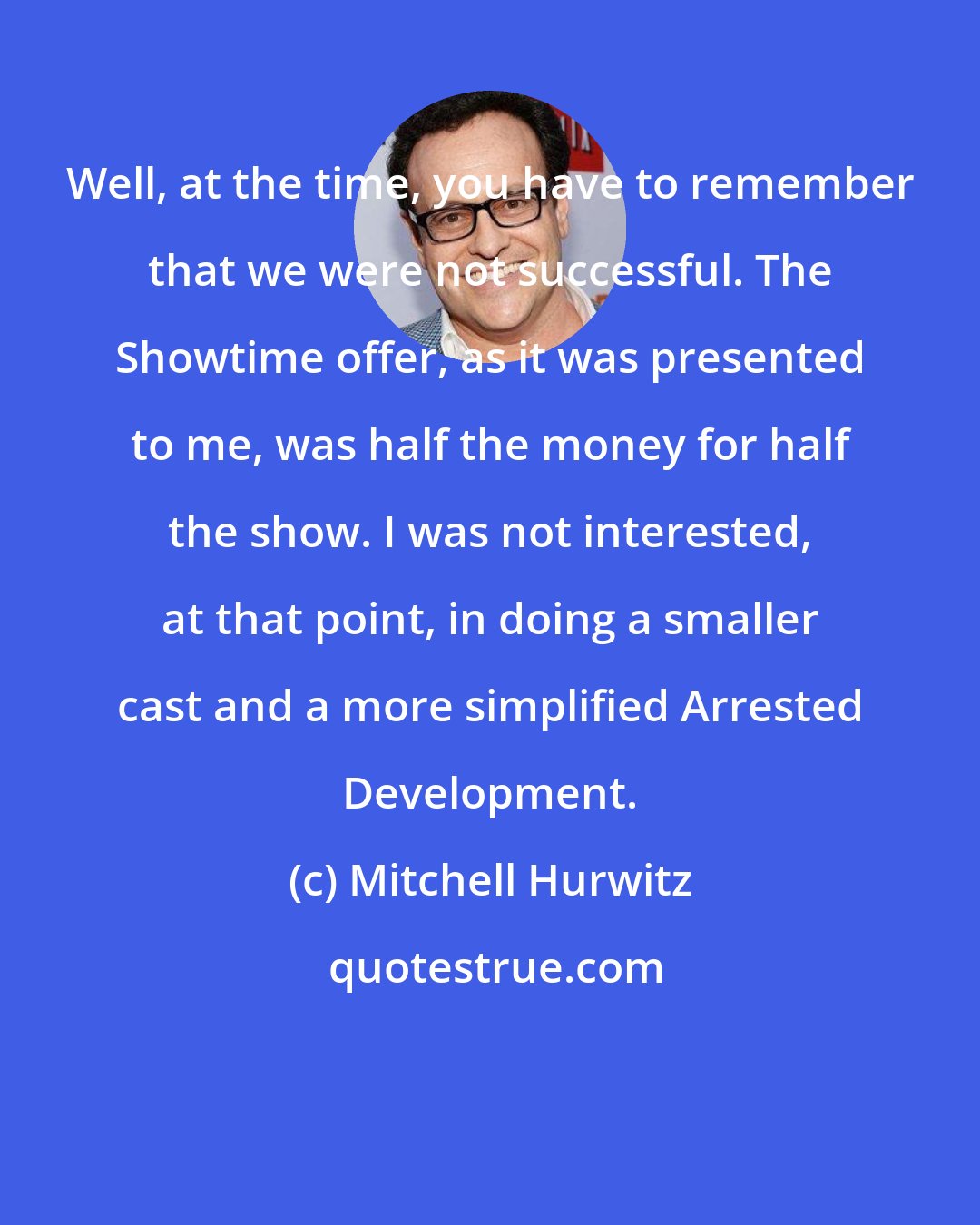 Mitchell Hurwitz: Well, at the time, you have to remember that we were not successful. The Showtime offer, as it was presented to me, was half the money for half the show. I was not interested, at that point, in doing a smaller cast and a more simplified Arrested Development.