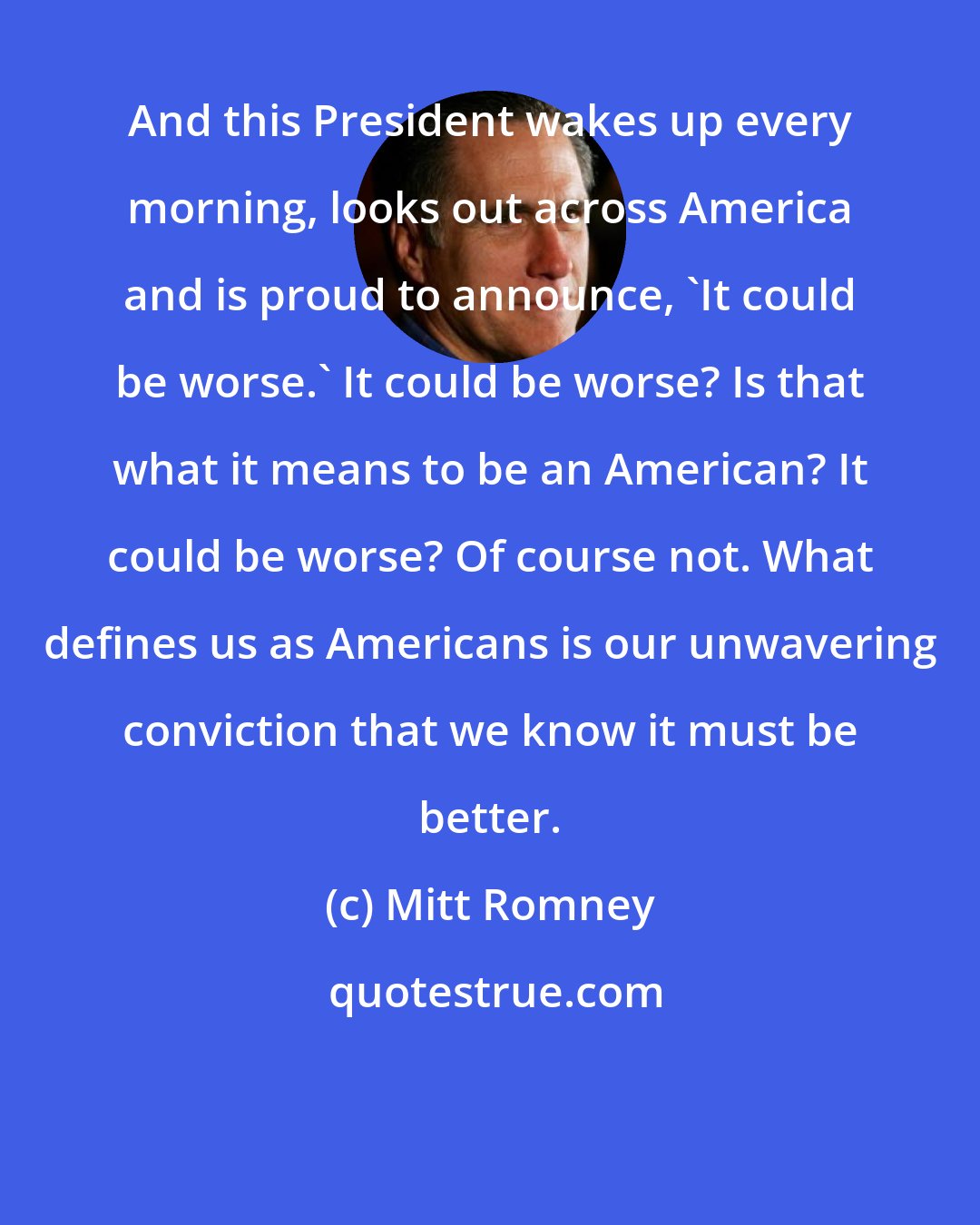 Mitt Romney: And this President wakes up every morning, looks out across America and is proud to announce, 'It could be worse.' It could be worse? Is that what it means to be an American? It could be worse? Of course not. What defines us as Americans is our unwavering conviction that we know it must be better.