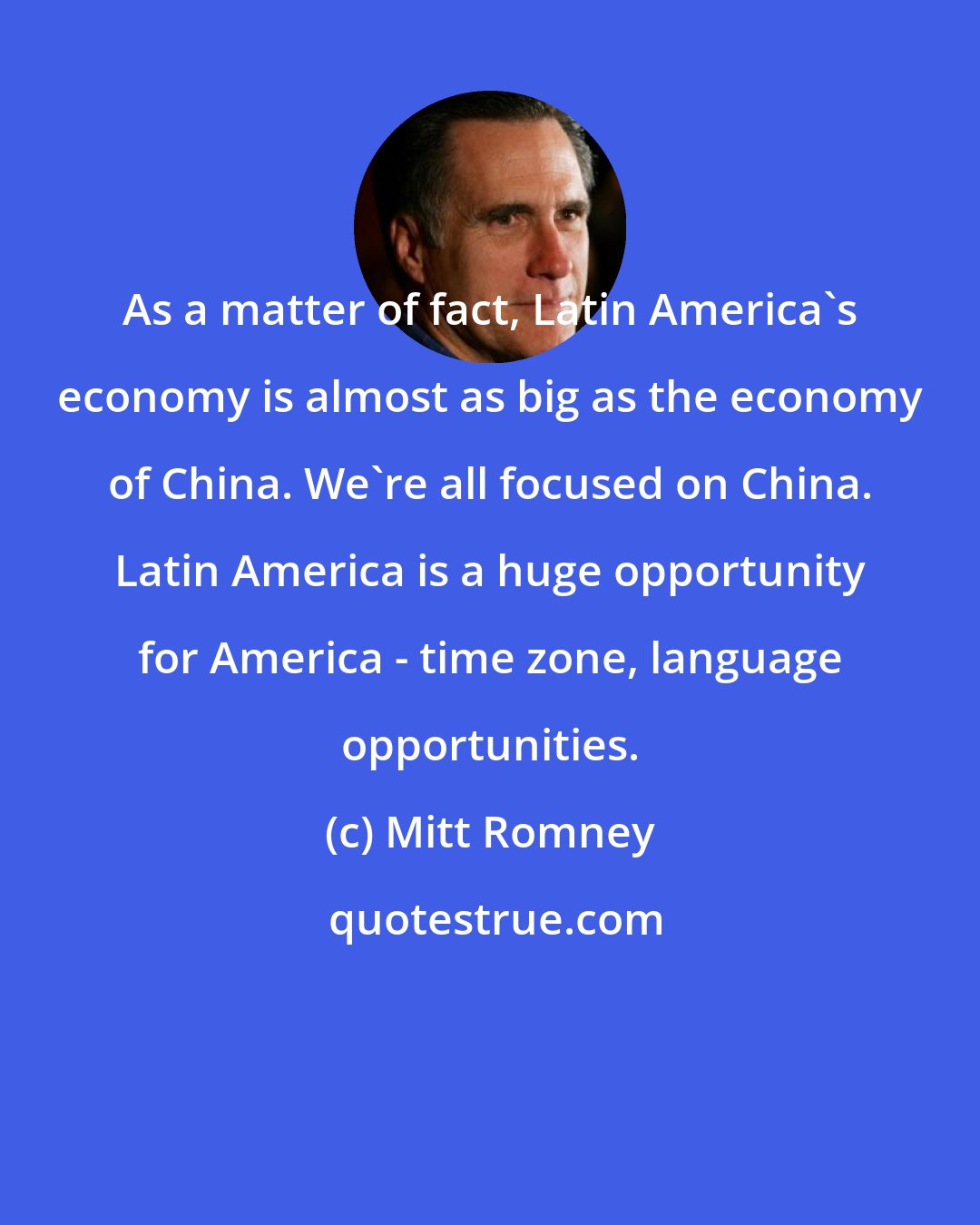 Mitt Romney: As a matter of fact, Latin America's economy is almost as big as the economy of China. We're all focused on China. Latin America is a huge opportunity for America - time zone, language opportunities.