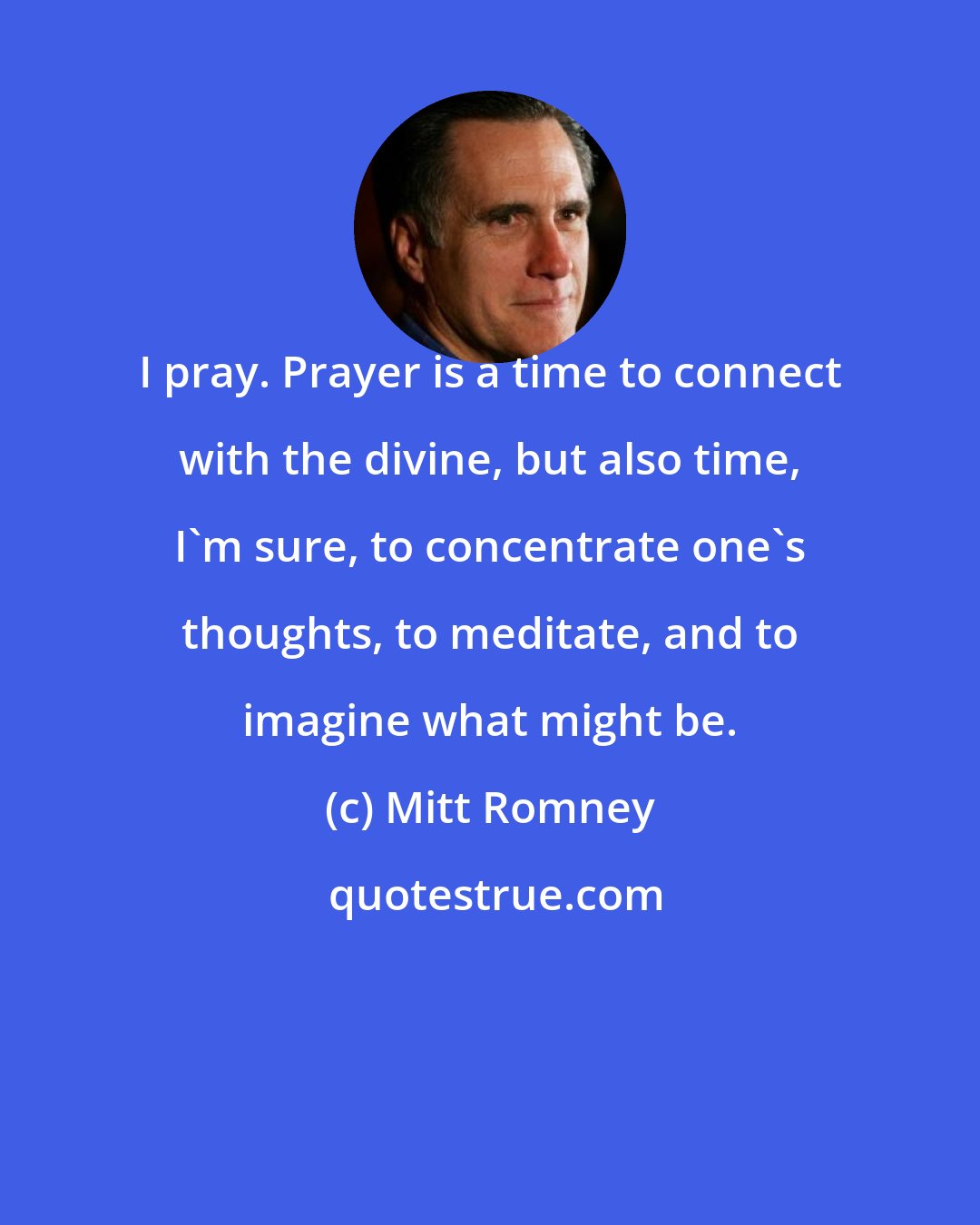 Mitt Romney: I pray. Prayer is a time to connect with the divine, but also time, I'm sure, to concentrate one's thoughts, to meditate, and to imagine what might be.