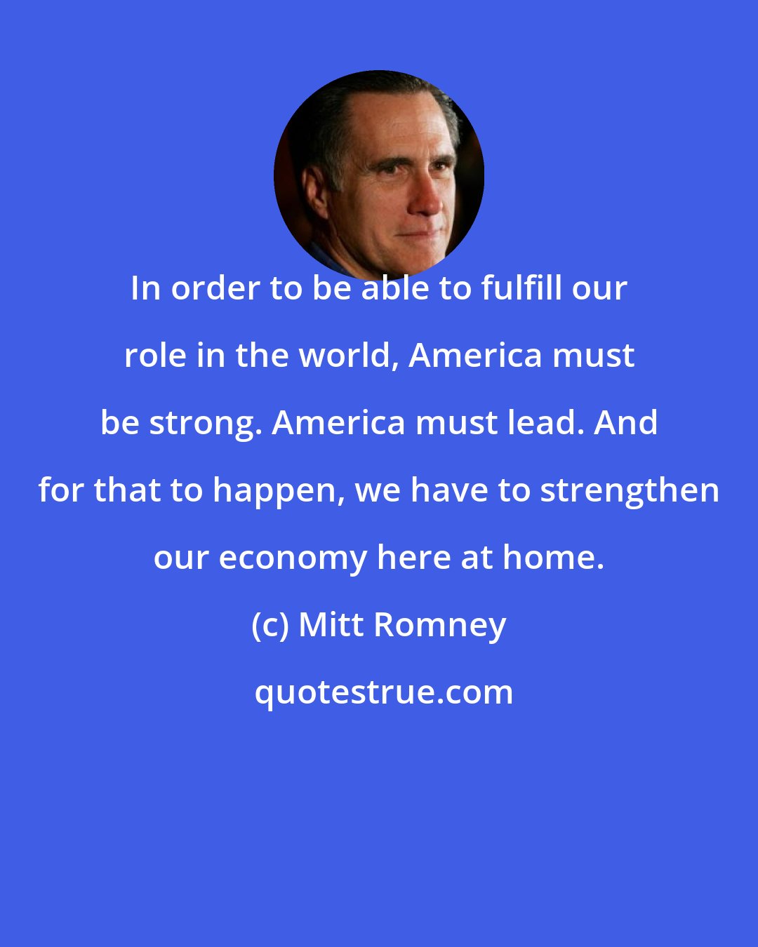 Mitt Romney: In order to be able to fulfill our role in the world, America must be strong. America must lead. And for that to happen, we have to strengthen our economy here at home.