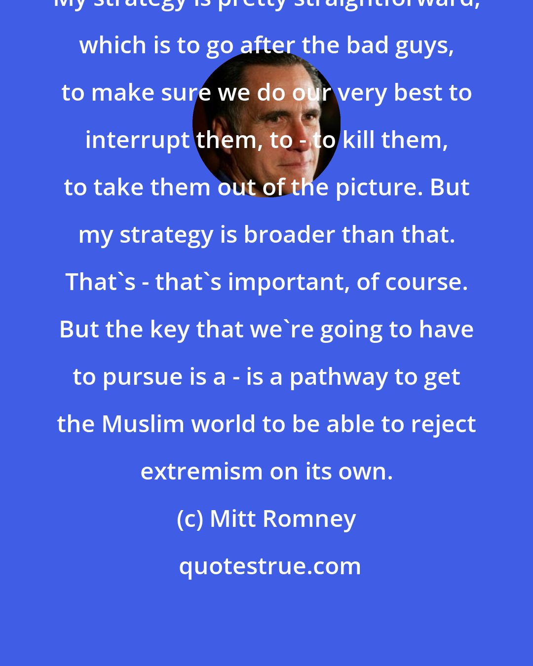 Mitt Romney: My strategy is pretty straightforward, which is to go after the bad guys, to make sure we do our very best to interrupt them, to - to kill them, to take them out of the picture. But my strategy is broader than that. That's - that's important, of course. But the key that we're going to have to pursue is a - is a pathway to get the Muslim world to be able to reject extremism on its own.