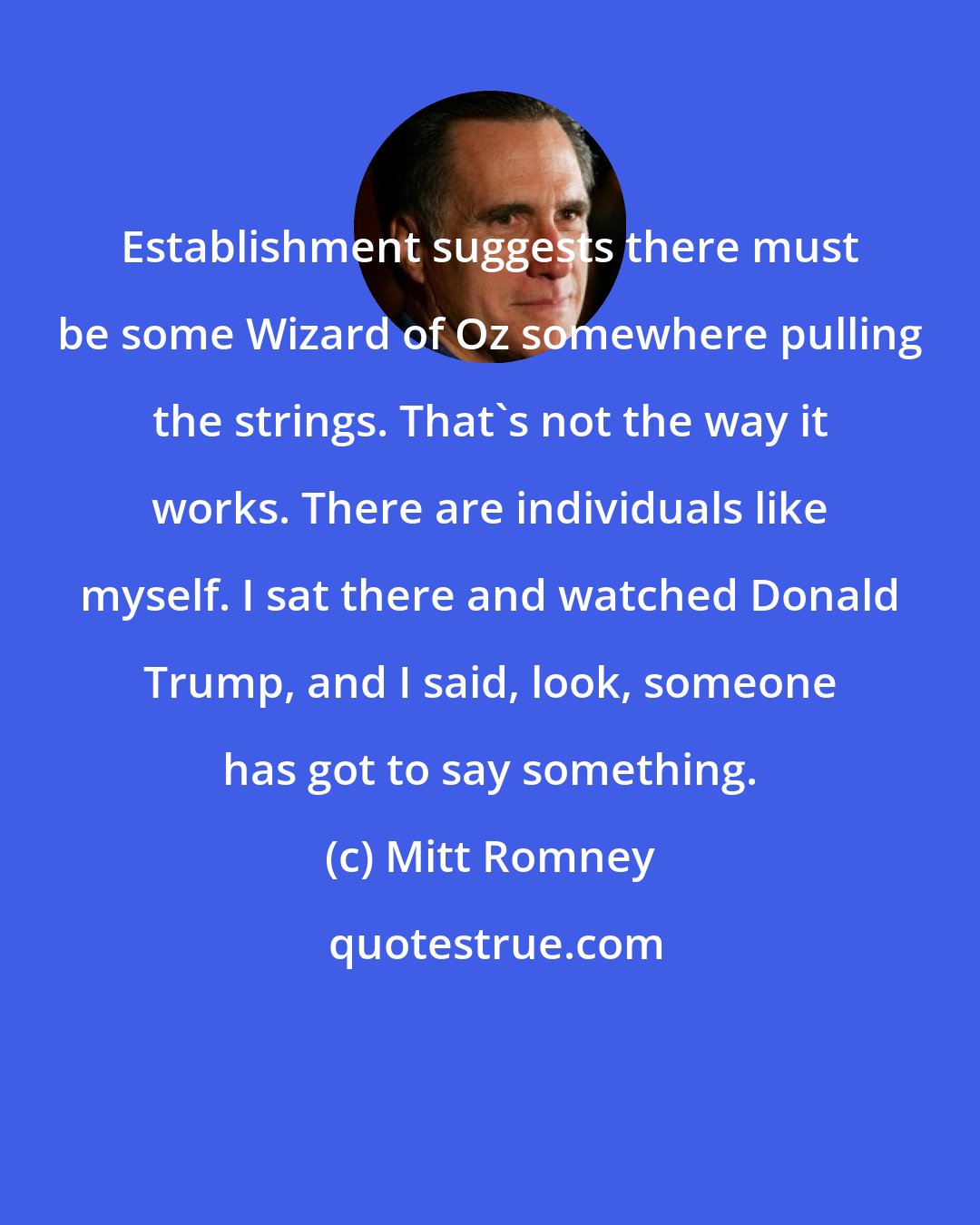 Mitt Romney: Establishment suggests there must be some Wizard of Oz somewhere pulling the strings. That's not the way it works. There are individuals like myself. I sat there and watched Donald Trump, and I said, look, someone has got to say something.