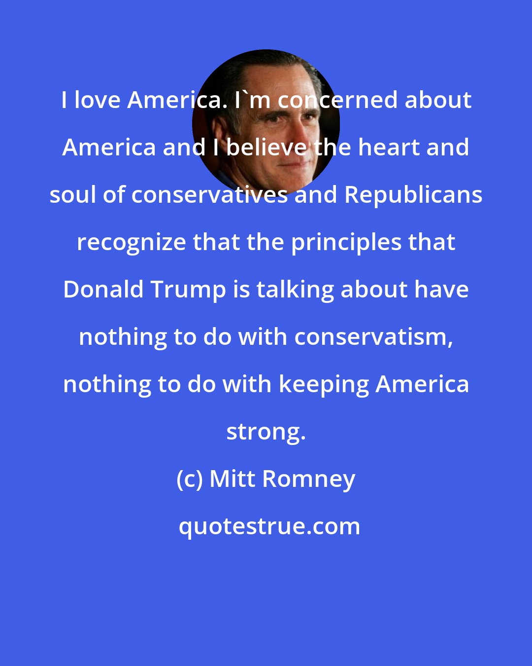 Mitt Romney: I love America. I'm concerned about America and I believe the heart and soul of conservatives and Republicans recognize that the principles that Donald Trump is talking about have nothing to do with conservatism, nothing to do with keeping America strong.