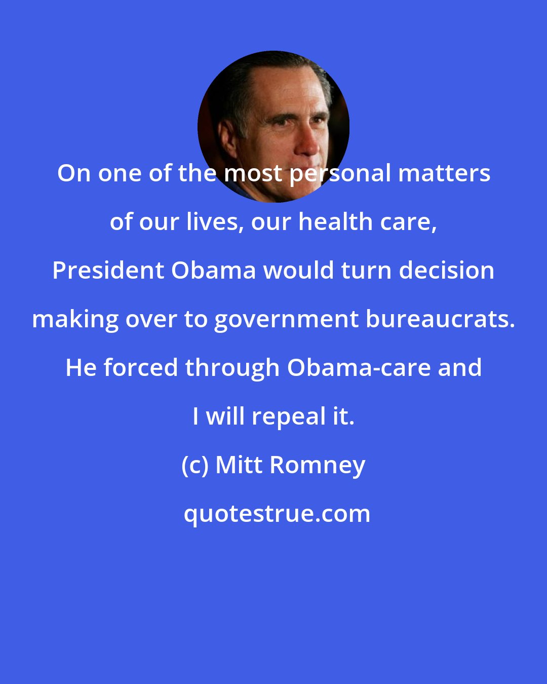 Mitt Romney: On one of the most personal matters of our lives, our health care, President Obama would turn decision making over to government bureaucrats. He forced through Obama-care and I will repeal it.