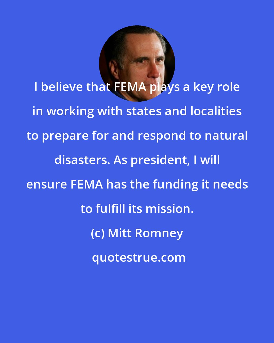 Mitt Romney: I believe that FEMA plays a key role in working with states and localities to prepare for and respond to natural disasters. As president, I will ensure FEMA has the funding it needs to fulfill its mission.